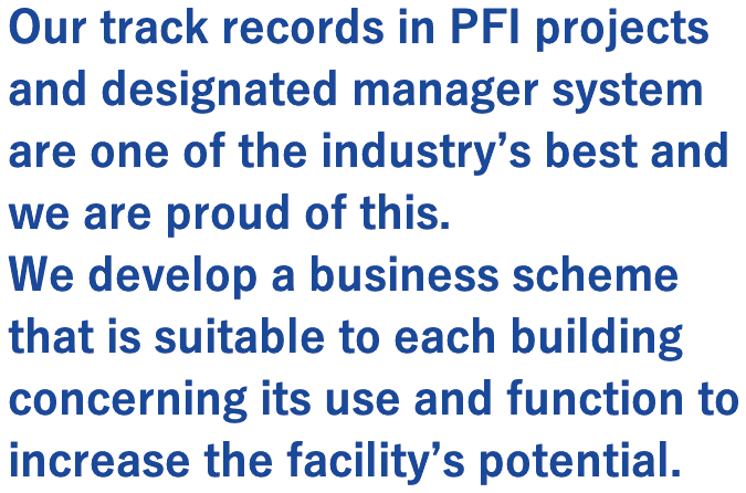Our track records in PFI projects and designated manager system are one of the industry’s best and we are proud of this.   We develop a business scheme that is suitable to each building concerning its use and function to increase the facility’s potential.