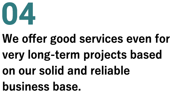 04 We offer good services even for very long-term projects based on our solid and reliable business base. 