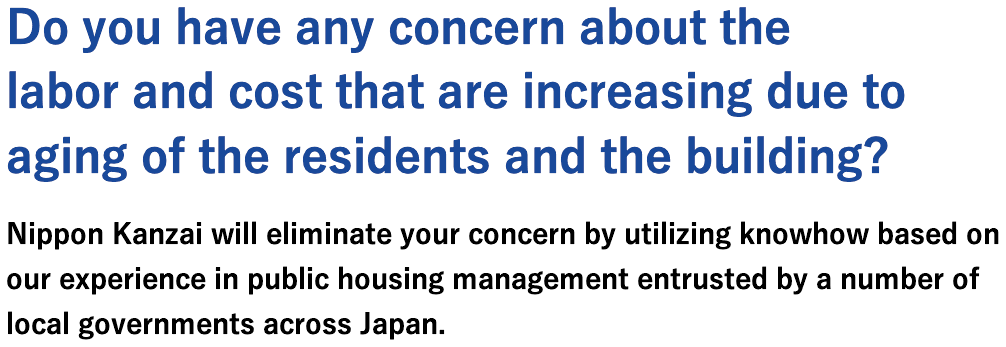 Do you have any concern about the labor and cost that are increasing due to aging of the residents and the building?Nippon Kanzai will eliminate your concern by utilizing knowhow based on our experience in public housing management entrusted by a number of local governments across Japan.