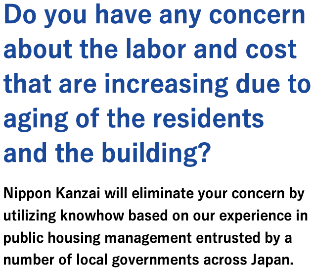 Do you have any concern about the labor and cost that are increasing due to aging of the residents and the building?Nippon Kanzai will eliminate your concern by utilizing knowhow based on our experience in public housing management entrusted by a number of local governments across Japan.