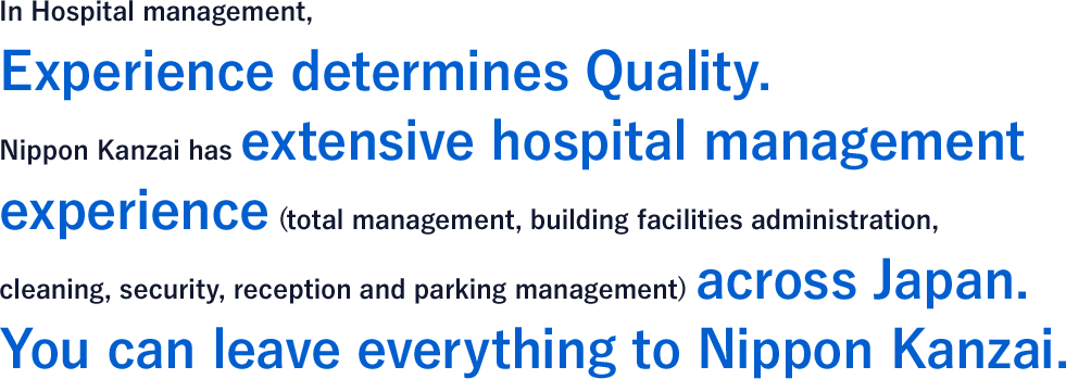 In Hospital management, Experience determines Quality. Nippon Kanzai has extensive hospital management experience (total management, building facilities administration, cleaning, security, reception and parking management) across Japan. You can leave everything to Nippon Kanzai.