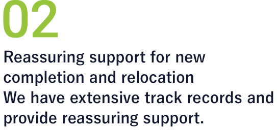 02 Reassuring support for new completion and relocation We have extensive track records and provide reassuring support.