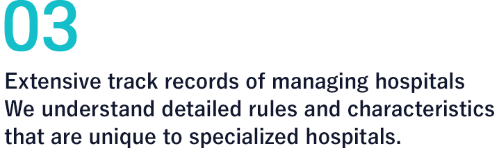 03 Extensive track records of managing hospitals　We understand detailed rules and characteristics that are unique to specialized hospitals.