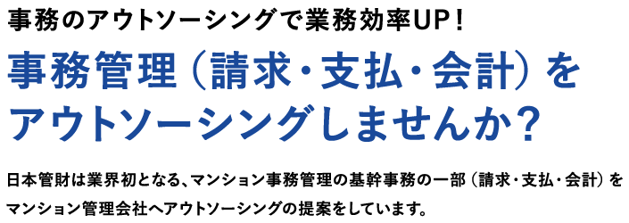 事務のアウトソーシングで業務効率UP！事務管理（請求・支払・会計）をアウトソーシングしませんか？日本管財は業界初となる、マンション事務管理の基幹事務の一部（請求・支払・会計）をマンション管理会社へアウトソーシングの提案をしています。