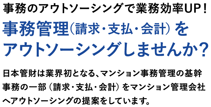 事務のアウトソーシングで業務効率UP！事務管理（請求・支払・会計）をアウトソーシングしませんか？日本管財は業界初となる、マンション事務管理の基幹事務の一部（請求・支払・会計）をマンション管理会社へアウトソーシングの提案をしています。