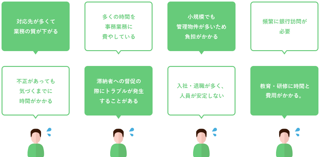 対応先が多くて 業務の質が下がる。不正があっても 気づくまでに 時間がかかる。多くの時間を 事務業務に 費やしている。滞納者への督促の 際にトラブルが発生 することがある。小規模でも 管理物件が多いため 負担がかかる。入社・退職が多く、 人員が安定しない。頻繁に銀行訪問が必要。教育・研修に時間と 費用がかかる。