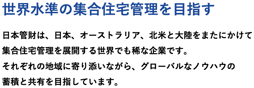 世界水準の集合住宅管理を目指す。日本管財は、日本、オーストラリア、北米と大陸をまたにかけて集合住宅管理を展開する世界でも稀な企業です。それぞれの地域に寄り添いながら、グローバルなノウハウの蓄積と共有を目指しています。