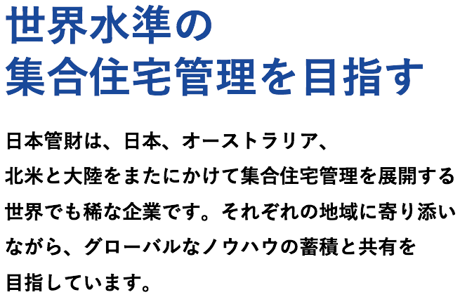 世界水準の集合住宅管理を目指す。日本管財は、日本、オーストラリア、北米と大陸をまたにかけて集合住宅管理を展開する世界でも稀な企業です。それぞれの地域に寄り添いながら、グローバルなノウハウの蓄積と共有を目指しています。