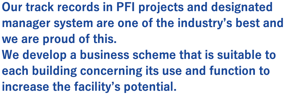 Our track records in PFI projects and designated manager system are one of the industry’s best and we are proud of this.   We develop a business scheme that is suitable to each building concerning its use and function to increase the facility’s potential.