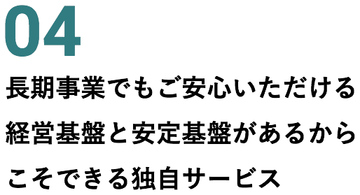 04 長期事業でもご安心いただける経営基盤と安定基盤があるからこそできる独自サービス