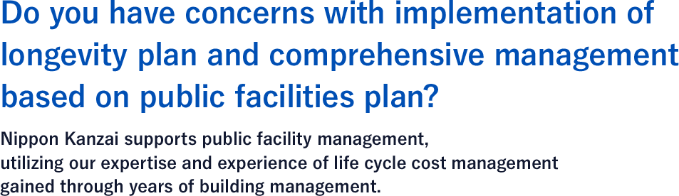 Do you have concerns with implementation of longevity plan and comprehensive management based on public facilities plan? Nippon Kanzai supports public facility management, utilizing our expertise and experience of life cycle cost management gained through years of building management.