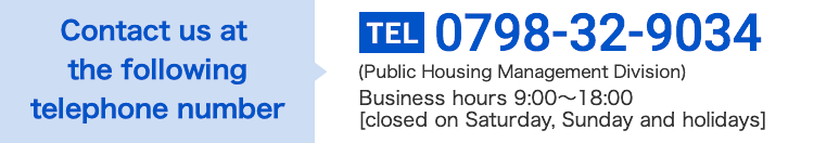Contact us at the following telephone number 0798-32-9034 (Public Housing Management Division) Business hours 9:00〜18:00 [closed on Saturday, Sunday and holidays]