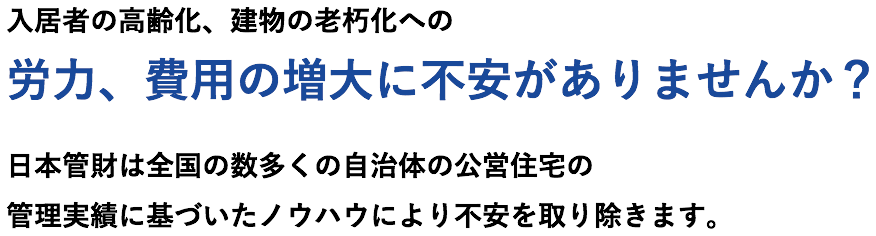 入居者の高齢化、建物の老朽化への労力、費用の増大に不安がありませんか？日本管財は全国の数多くの自治体の公営住宅の管理実績に基づいたノウハウにより不安を取り除きます。