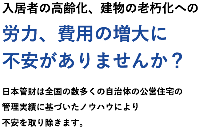 入居者の高齢化、建物の老朽化への労力、費用の増大に不安がありませんか？日本管財は全国の数多くの自治体の公営住宅の管理実績に基づいたノウハウにより不安を取り除きます。