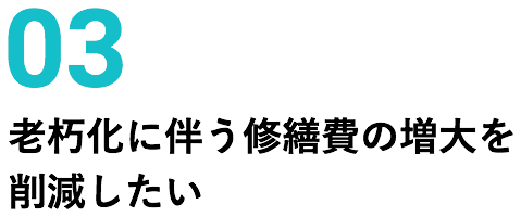 03 老朽化に伴う修繕費の増大を削減したい