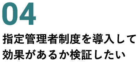 04 指定管理者制度を導入して効果があるか検証したい