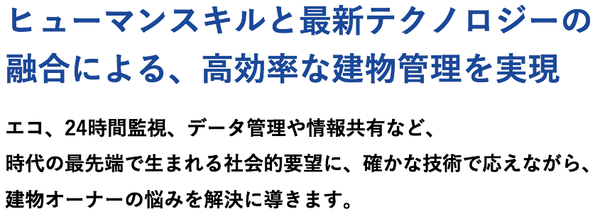 ヒューマンスキルと最新テクノロジーの融合による、高効率な建物管理を実現　エコ、24時間監視、データ管理や情報共有など、時代の最先端で生まれる社会的要望に、確かな技術で応えながら、建物オーナーの悩みを解決に導きます。