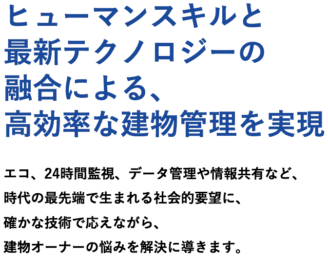 ヒューマンスキルと最新テクノロジーの融合による、高効率な建物管理を実現　エコ、24時間監視、データ管理や情報共有など、時代の最先端で生まれる社会的要望に、確かな技術で応えながら、建物オーナーの悩みを解決に導きます。