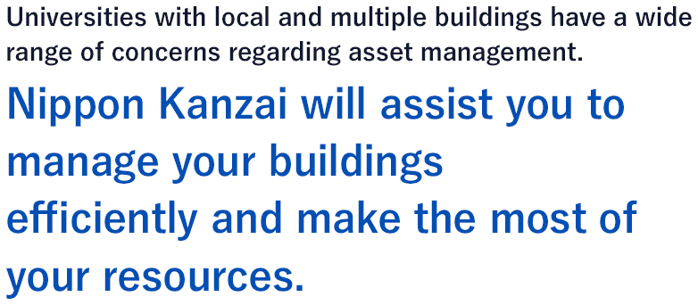 Universities with local and multiple buildings have a wide range of concerns regarding asset management. Nippon Kanzai will assist you to manage your buildings efficiently and make the most of your resources.